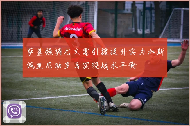 萨基强调尤文需引援提升实力加斯佩里尼助罗马实现战术平衡