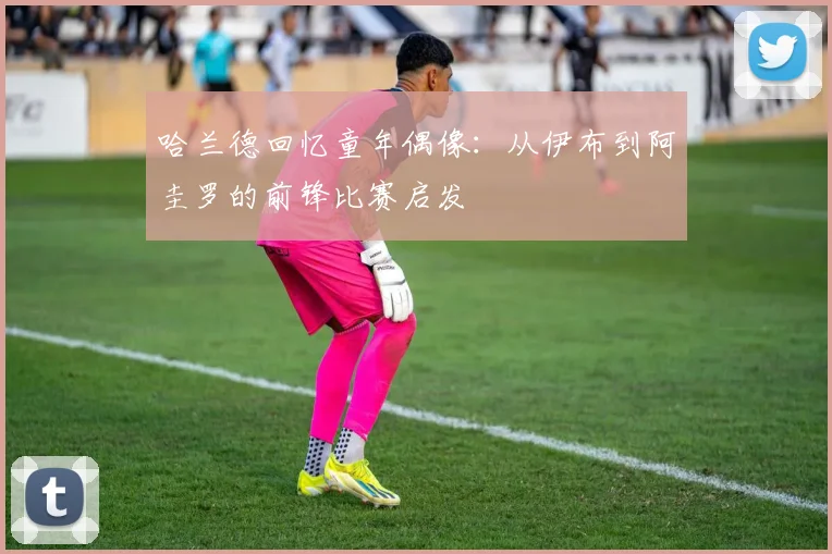 哈兰德回忆童年偶像：从伊布到阿圭罗的前锋比赛启发