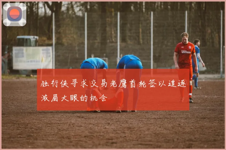 独行侠寻求交易老鹰首轮签以追逐浓眉大眼的机会