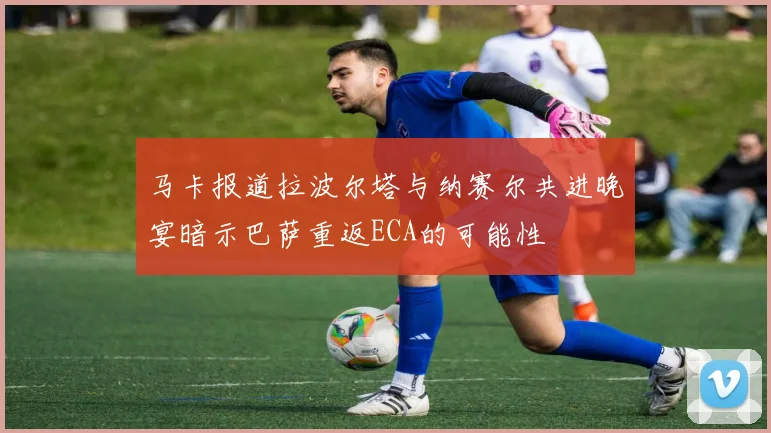 马卡报道拉波尔塔与纳赛尔共进晚宴暗示巴萨重返ECA的可能性