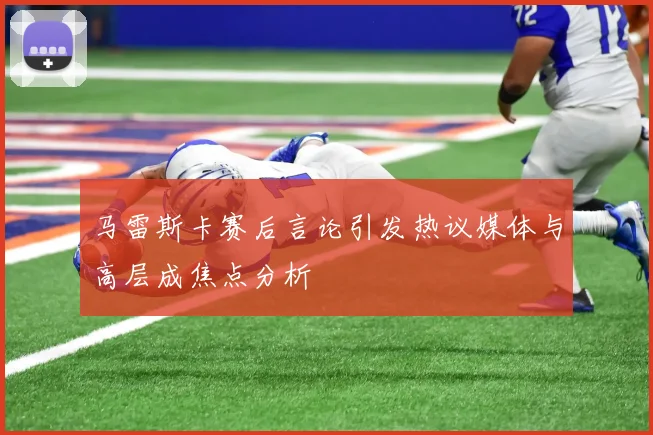 马雷斯卡赛后言论引发热议媒体与高层成焦点分析