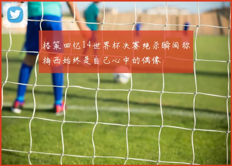 格策回忆14世界杯决赛绝杀瞬间称梅西始终是自己心中的偶像