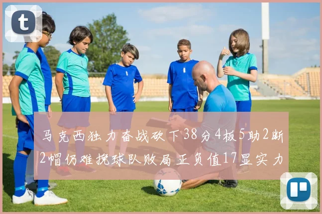 马克西独力奋战砍下38分4板5助2断2帽仍难挽球队败局正负值17显实力