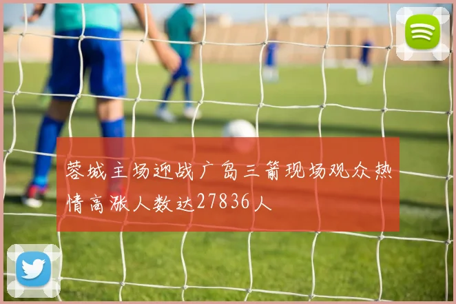 蓉城主场迎战广岛三箭现场观众热情高涨人数达27836人