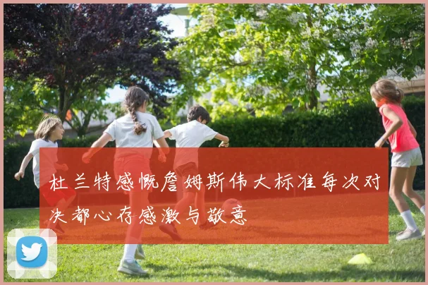 杜兰特感慨詹姆斯伟大标准每次对决都心存感激与敬意