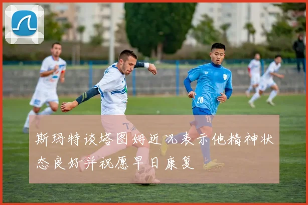斯玛特谈塔图姆近况表示他精神状态良好并祝愿早日康复