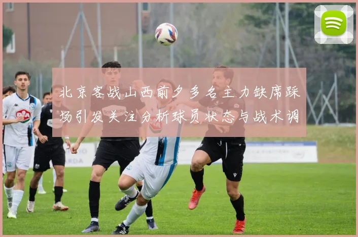 北京客战山西前夕多名主力缺席踩场引发关注分析球员状态与战术调整