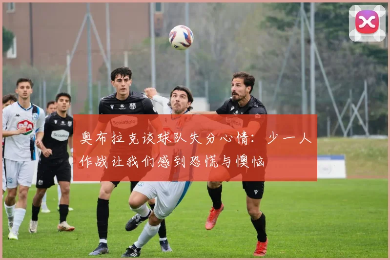 奥布拉克谈球队失分心情：少一人作战让我们感到恐慌与懊恼