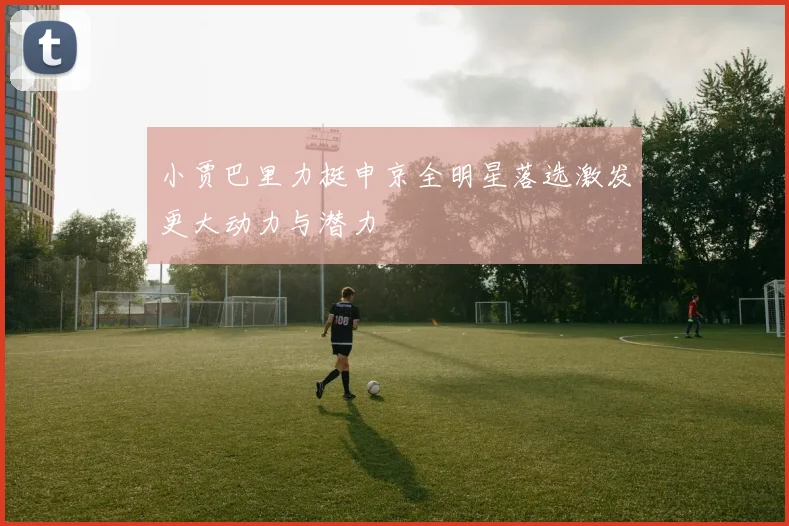 小贾巴里力挺申京全明星落选激发更大动力与潜力