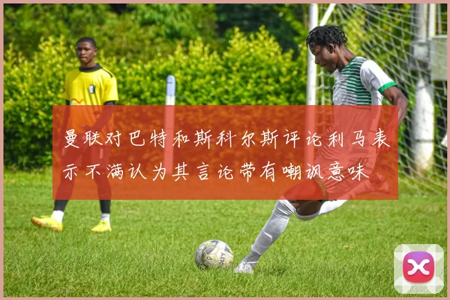 曼联对巴特和斯科尔斯评论利马表示不满认为其言论带有嘲讽意味