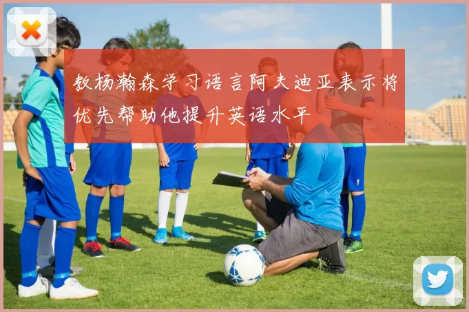 教杨瀚森学习语言阿夫迪亚表示将优先帮助他提升英语水平