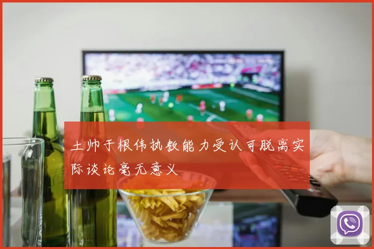 土帅于根伟执教能力受认可脱离实际谈论毫无意义