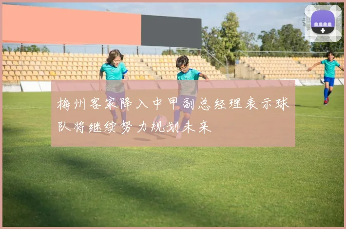 梅州客家降入中甲副总经理表示球队将继续努力规划未来