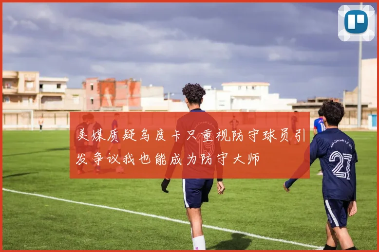 美媒质疑乌度卡只重视防守球员引发争议我也能成为防守大师