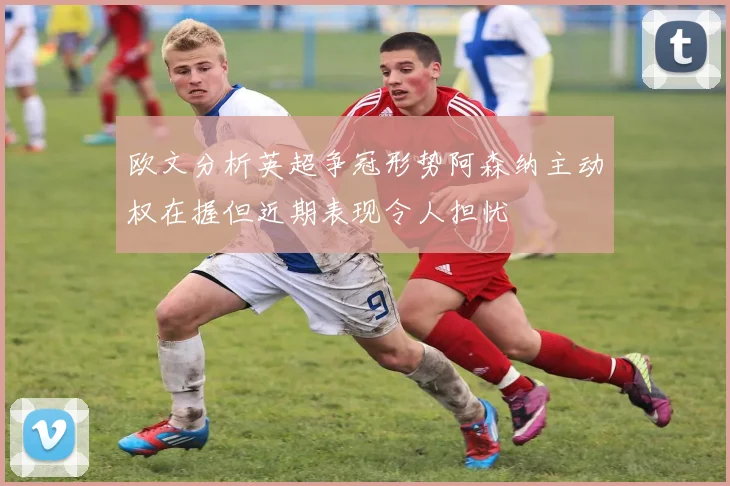欧文分析英超争冠形势阿森纳主动权在握但近期表现令人担忧