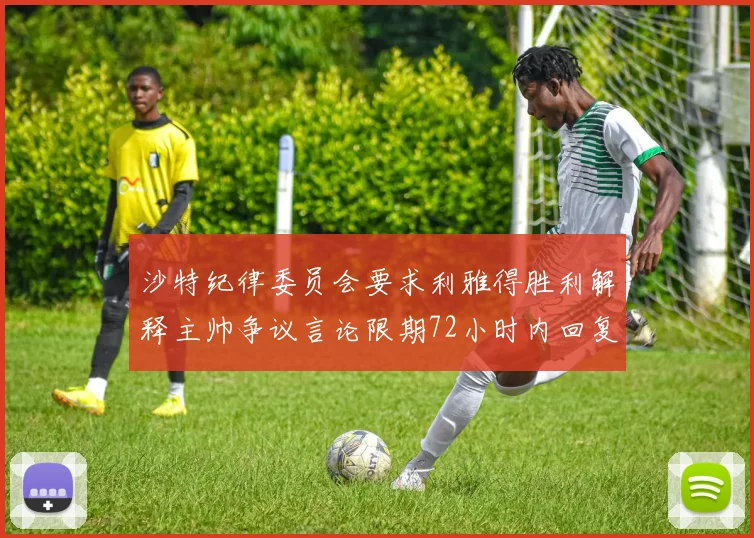 沙特纪律委员会要求利雅得胜利解释主帅争议言论限期72小时内回复