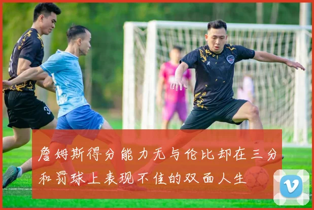詹姆斯得分能力无与伦比却在三分和罚球上表现不佳的双面人生