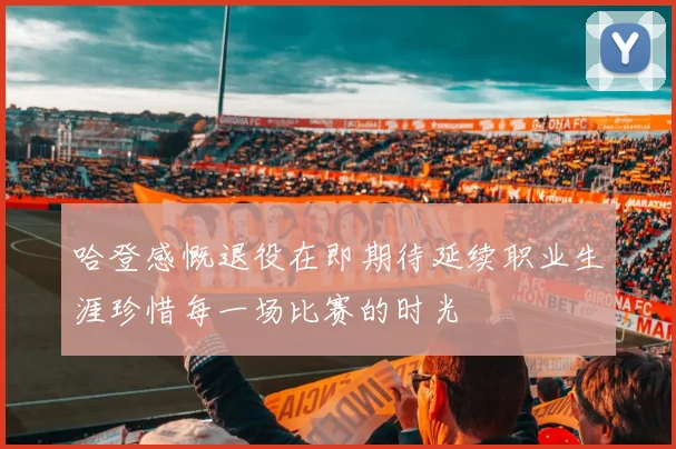 哈登感慨退役在即期待延续职业生涯珍惜每一场比赛的时光